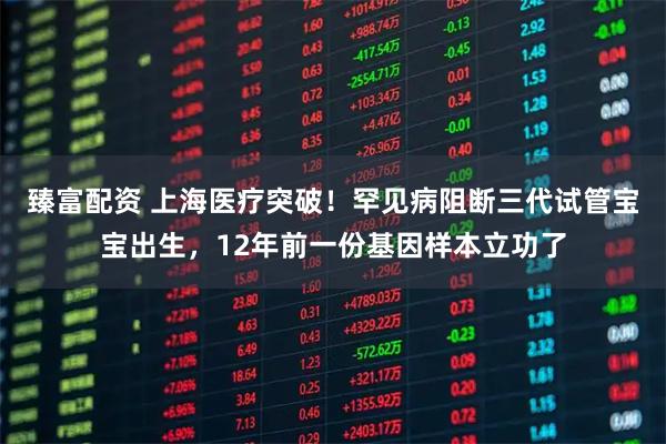 臻富配资 上海医疗突破！罕见病阻断三代试管宝宝出生，12年前一份基因样本立功了