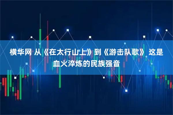 横华网 从《在太行山上》到《游击队歌》&#32;这是血火淬炼的民族强音