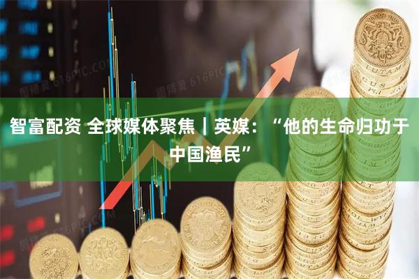智富配资 全球媒体聚焦｜英媒：“他的生命归功于中国渔民”