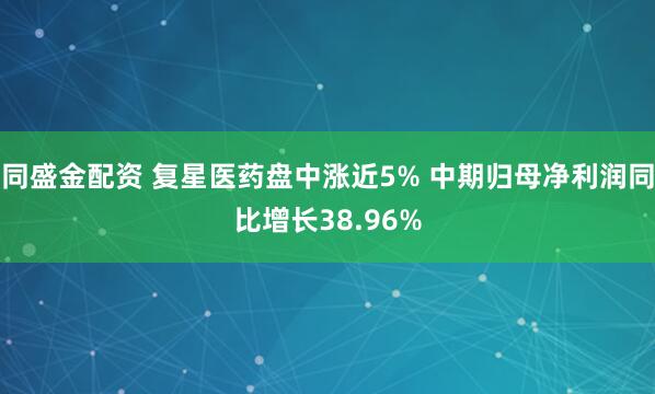 同盛金配资 复星医药盘中涨近5% 中期归母净利润同比增长38.96%
