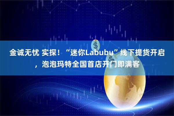 金诚无忧 实探！“迷你Labubu”线下提货开启，泡泡玛特全国首店开门即满客