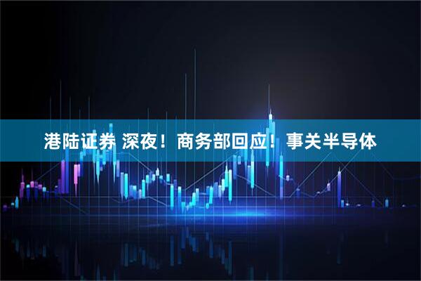 港陆证券 深夜！商务部回应！事关半导体