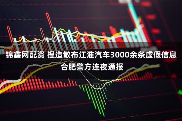 锦鑫网配资 捏造散布江淮汽车3000余条虚假信息 合肥警方连夜通报