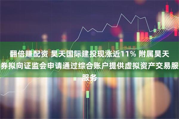 翻倍赚配资 昊天国际建投现涨近11% 附属昊天证券拟向证监会申请通过综合账户提供虚拟资产交易服务