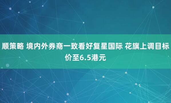 顺策略 境内外券商一致看好复星国际 花旗上调目标价至6.5港元