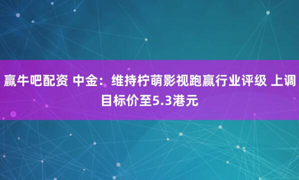 赢牛吧配资 中金：维持柠萌影视跑赢行业评级 上调目标价至5.3港元