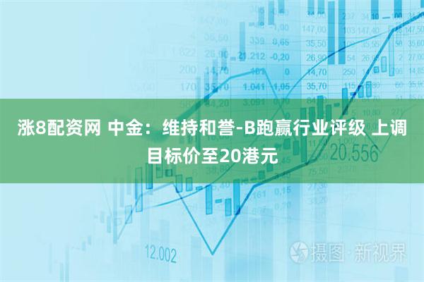 涨8配资网 中金：维持和誉-B跑赢行业评级 上调目标价至20港元