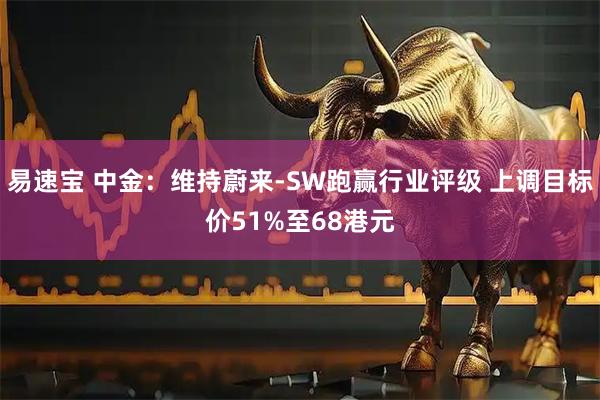 易速宝 中金：维持蔚来-SW跑赢行业评级 上调目标价51%至68港元