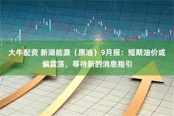 大牛配资 新湖能源（原油）9月报：短期油价或偏震荡，等待新的消息指引