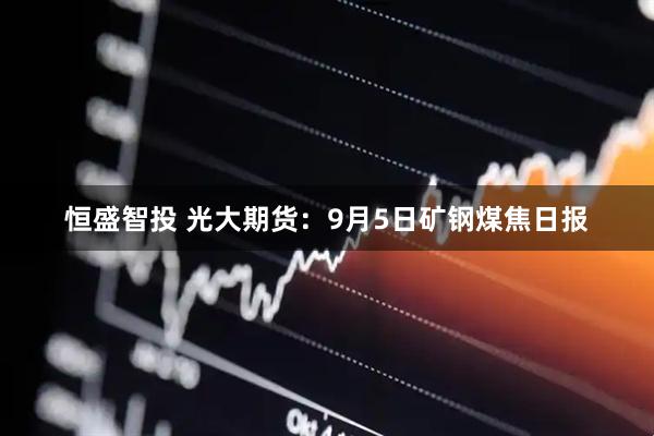 恒盛智投 光大期货：9月5日矿钢煤焦日报