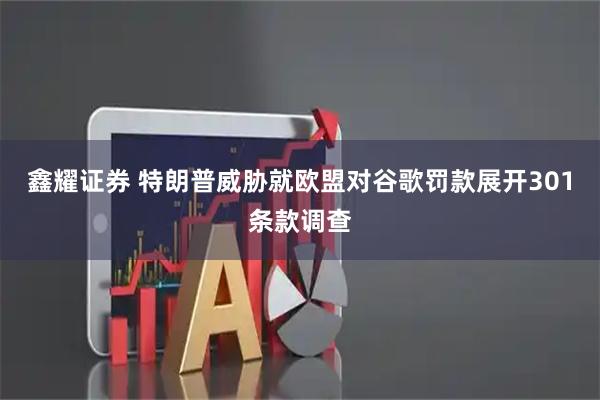 鑫耀证券 特朗普威胁就欧盟对谷歌罚款展开301条款调查