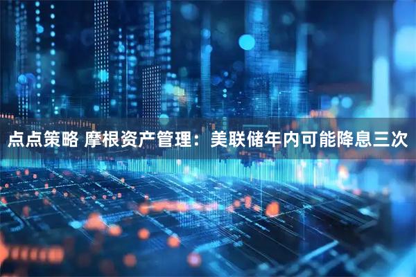 点点策略 摩根资产管理：美联储年内可能降息三次