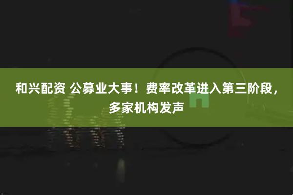 和兴配资 公募业大事！费率改革进入第三阶段，多家机构发声