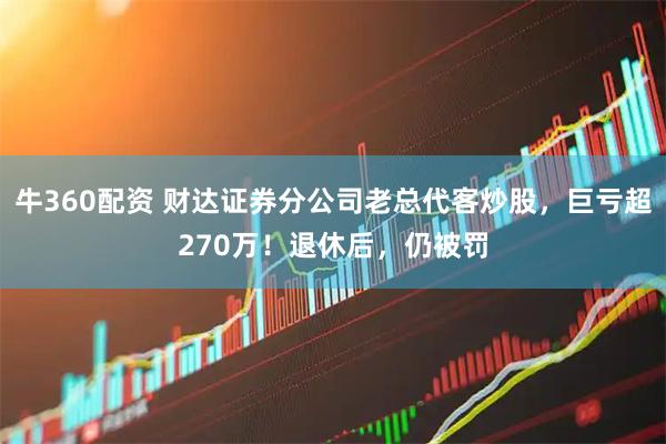 牛360配资 财达证券分公司老总代客炒股，巨亏超270万！退休后，仍被罚