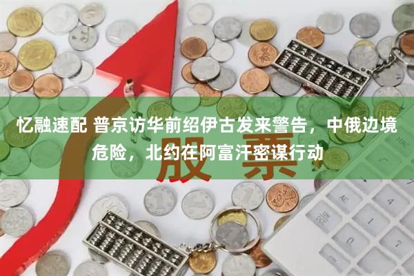 忆融速配 普京访华前绍伊古发来警告，中俄边境危险，北约在阿富汗密谋行动