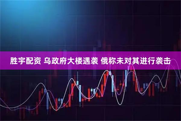胜宇配资 乌政府大楼遇袭 俄称未对其进行袭击