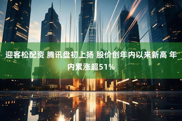 迎客松配资 腾讯盘初上扬 股价创年内以来新高 年内累涨超51%