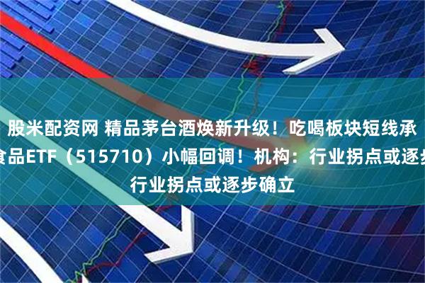 股米配资网 精品茅台酒焕新升级！吃喝板块短线承压，食品ETF（515710）小幅回调！机构：行业拐点或逐步确立