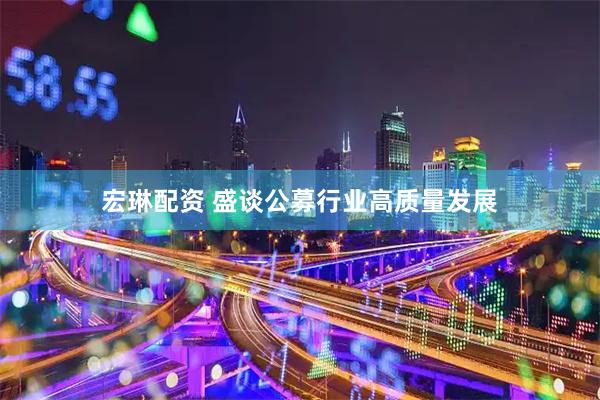 宏琳配资 盛谈公募行业高质量发展