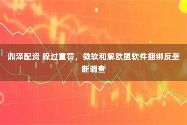 鼎泽配资 躲过重罚，微软和解欧盟软件捆绑反垄断调查