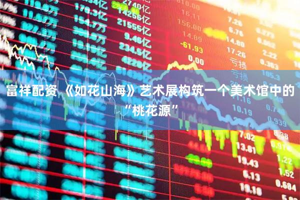 富祥配资 《如花山海》艺术展构筑一个美术馆中的“桃花源”