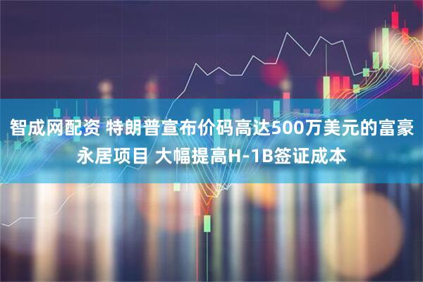 智成网配资 特朗普宣布价码高达500万美元的富豪永居项目 大幅提高H-1B签证成本