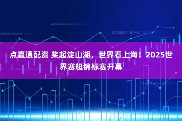 点赢通配资 桨起淀山湖，世界看上海！2025世界赛艇锦标赛开幕