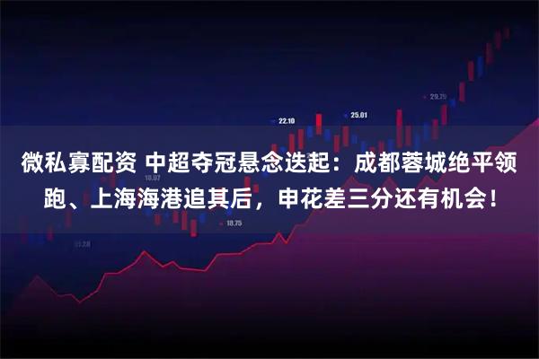微私寡配资 中超夺冠悬念迭起：成都蓉城绝平领跑、上海海港追其后，申花差三分还有机会！
