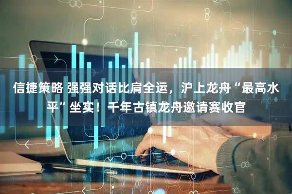 信捷策略 强强对话比肩全运，沪上龙舟“最高水平”坐实！千年古镇龙舟邀请赛收官