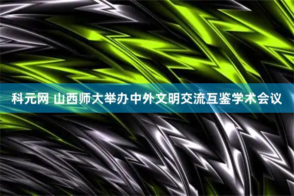 科元网 山西师大举办中外文明交流互鉴学术会议