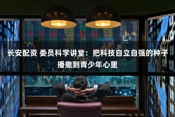 长安配资 委员科学讲堂：把科技自立自强的种子播撒到青少年心里