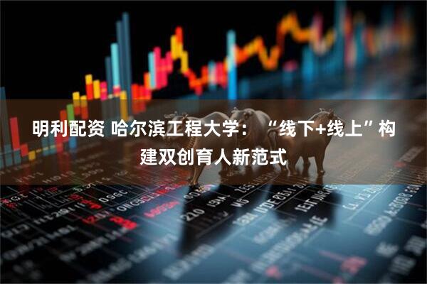 明利配资 哈尔滨工程大学： “线下+线上”构建双创育人新范式