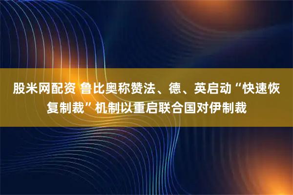 股米网配资 鲁比奥称赞法、德、英启动“快速恢复制裁”机制以重启联合国对伊制裁