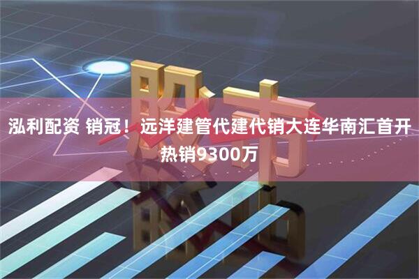 泓利配资 销冠！远洋建管代建代销大连华南汇首开热销9300万