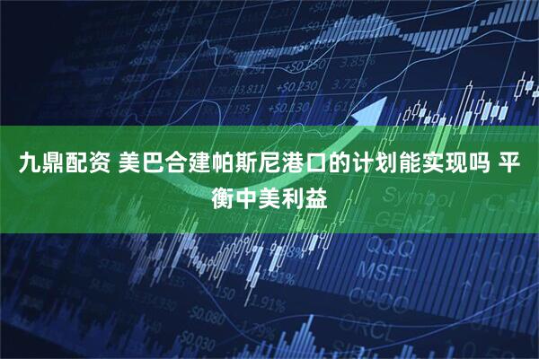 九鼎配资 美巴合建帕斯尼港口的计划能实现吗 平衡中美利益