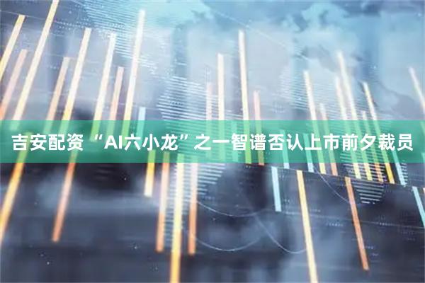 吉安配资 “AI六小龙”之一智谱否认上市前夕裁员