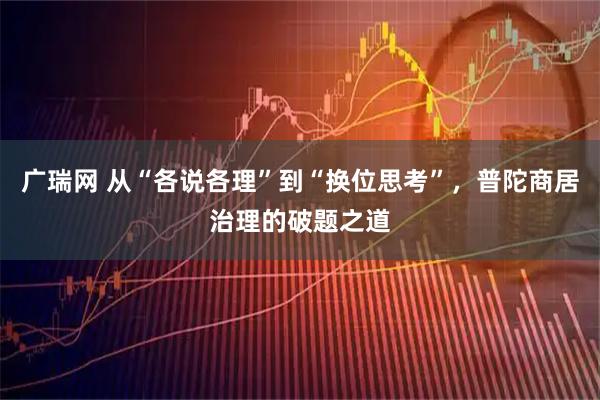 广瑞网 从“各说各理”到“换位思考”，普陀商居治理的破题之道