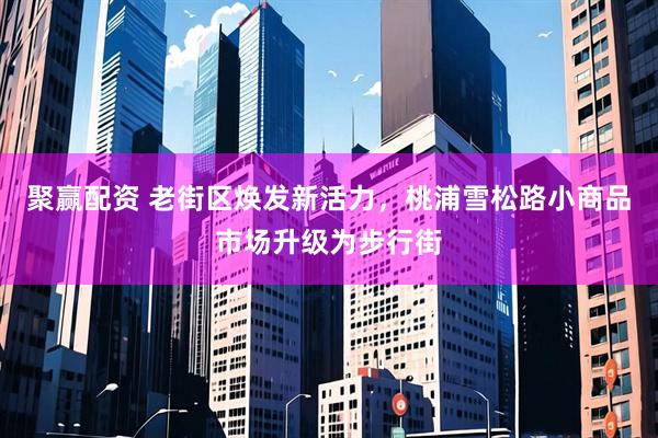 聚赢配资 老街区焕发新活力，桃浦雪松路小商品市场升级为步行街