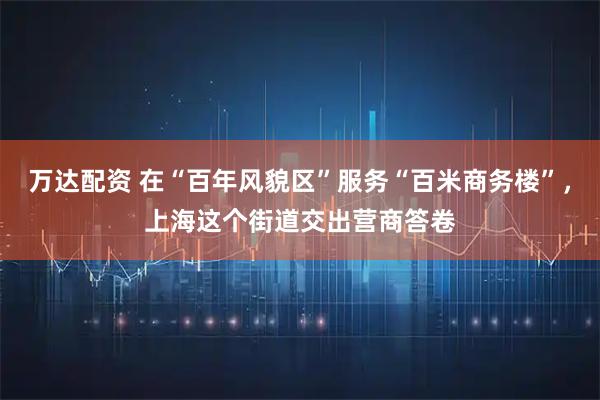 万达配资 在“百年风貌区”服务“百米商务楼”，上海这个街道交出营商答卷