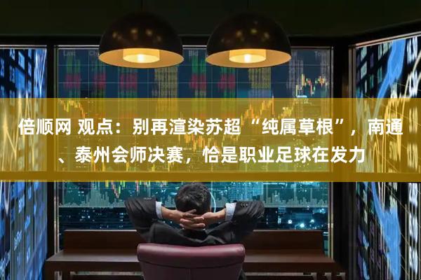 倍顺网 观点：别再渲染苏超 “纯属草根”，南通、泰州会师决赛，恰是职业足球在发力