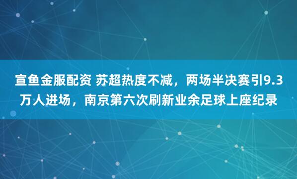 宣鱼金服配资 苏超热度不减，两场半决赛引9.3万人进场，南京第六次刷新业余足球上座纪录