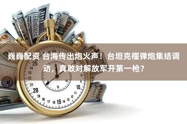 巍巍配资 台海传出炮火声！台坦克榴弹炮集结调动，真敢对解放军开第一枪？