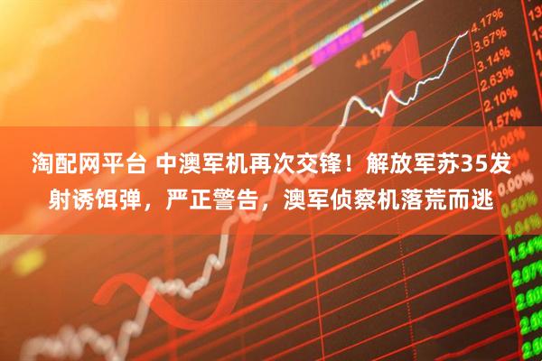 淘配网平台 中澳军机再次交锋！解放军苏35发射诱饵弹，严正警告，澳军侦察机落荒而逃