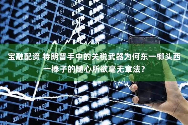 宝融配资 特朗普手中的关税武器为何东一榔头西一棒子的随心所欲毫无章法？